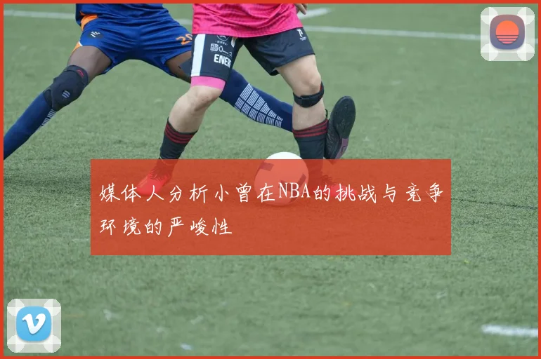 媒体人分析小曾在NBA的挑战与竞争环境的严峻性