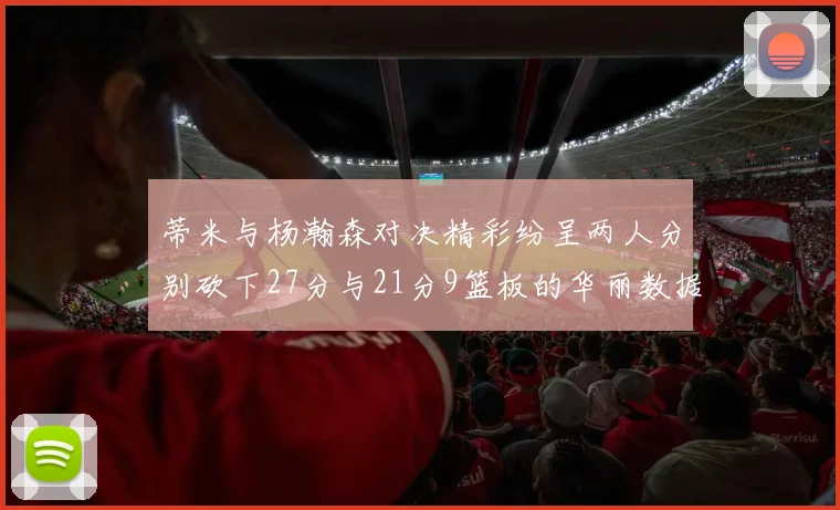 蒂米与杨瀚森对决精彩纷呈两人分别砍下27分与21分9篮板的华丽数据