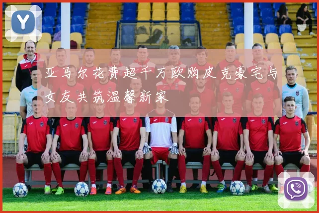 亚马尔花费超千万欧购皮克豪宅与女友共筑温馨新家