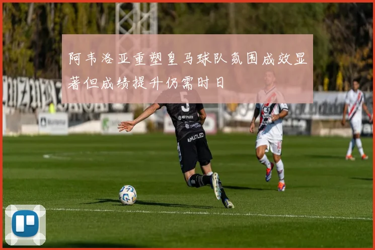 阿韦洛亚重塑皇马球队氛围成效显著但成绩提升仍需时日