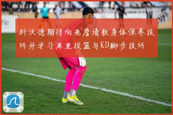 科沃德期待向老詹请教身体保养技巧并学习库里投篮与KD脚步技巧