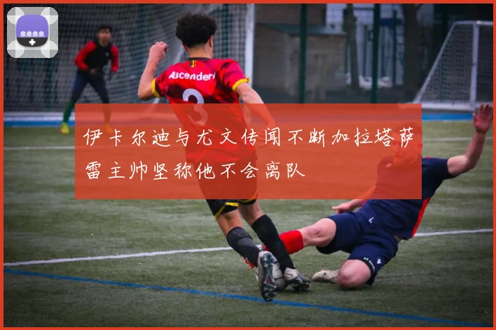 伊卡尔迪与尤文传闻不断加拉塔萨雷主帅坚称他不会离队