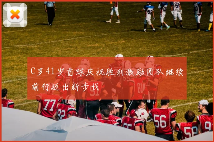 C罗41岁首球庆祝胜利激励团队继续前行迈出新步伐