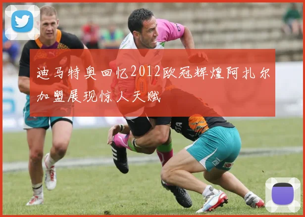 迪马特奥回忆2012欧冠辉煌阿扎尔加盟展现惊人天赋