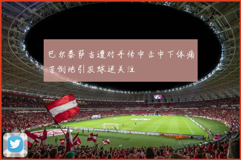 巴尔泰萨吉遭对手传中击中下体痛苦倒地引发球迷关注