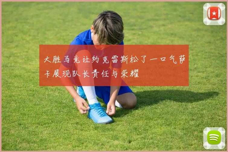大胜马竞让约克雷斯松了一口气萨卡展现队长责任与荣耀