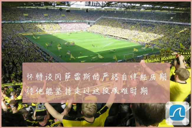 怀特谈冈萨雷斯的严格自律经历期待他能坚持走过这段艰难时期