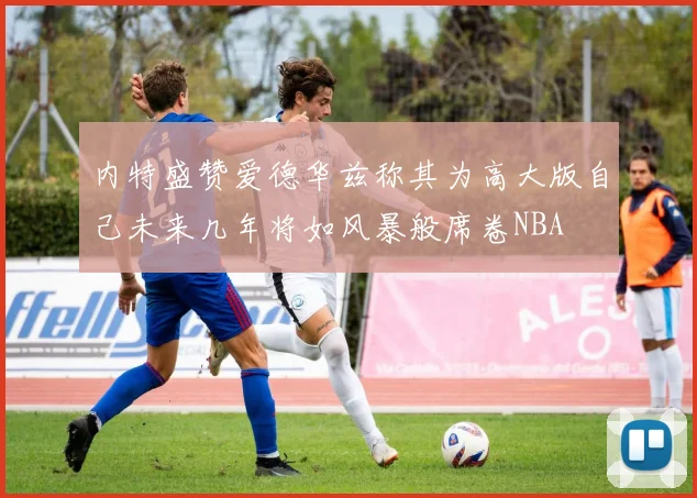 内特盛赞爱德华兹称其为高大版自己未来几年将如风暴般席卷NBA