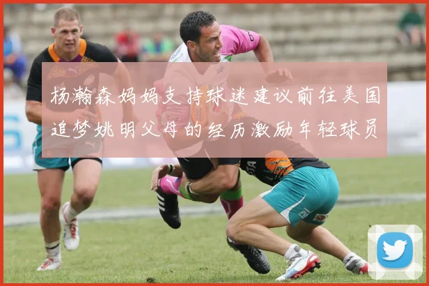 杨瀚森妈妈支持球迷建议前往美国追梦姚明父母的经历激励年轻球员