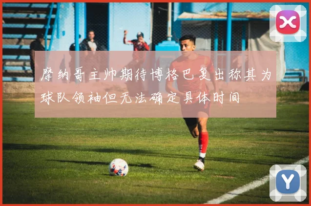 摩纳哥主帅期待博格巴复出称其为球队领袖但无法确定具体时间