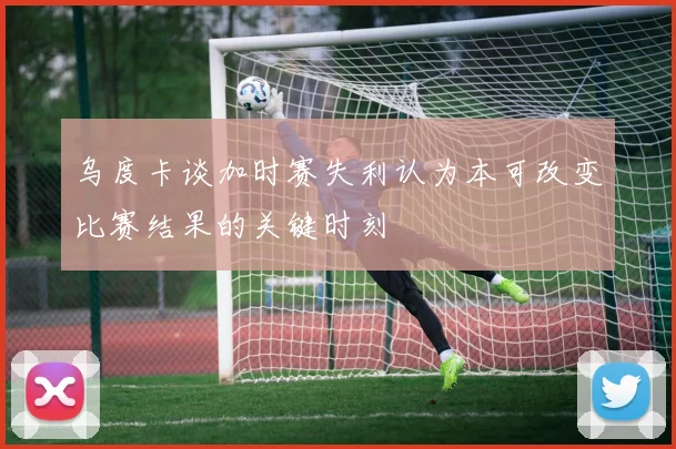乌度卡谈加时赛失利认为本可改变比赛结果的关键时刻