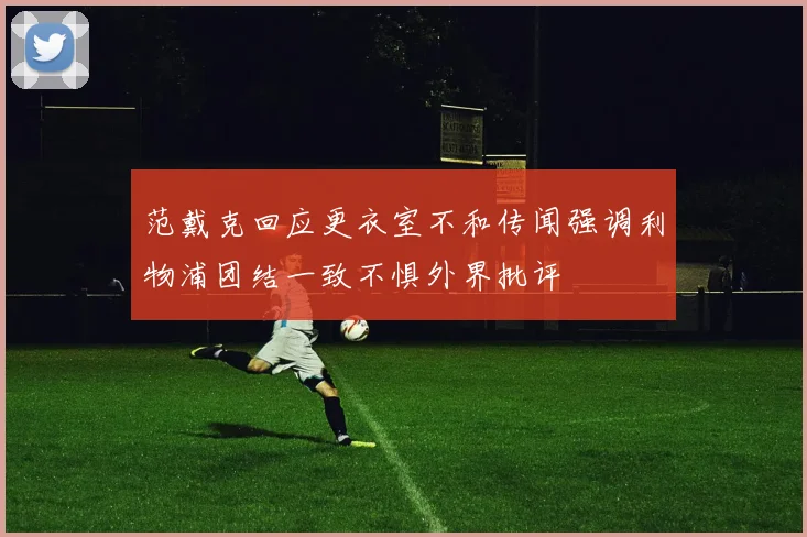 范戴克回应更衣室不和传闻强调利物浦团结一致不惧外界批评