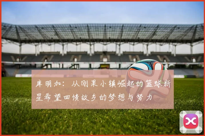 库明加：从刚果小镇崛起的篮球新星希望回馈故乡的梦想与努力