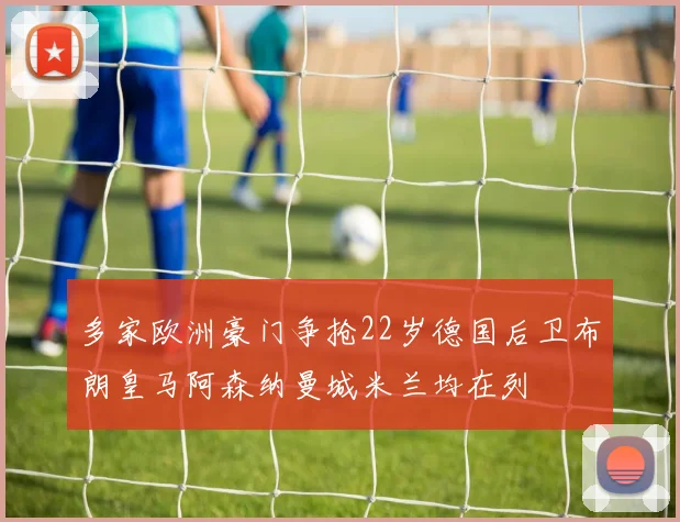 多家欧洲豪门争抢22岁德国后卫布朗皇马阿森纳曼城米兰均在列