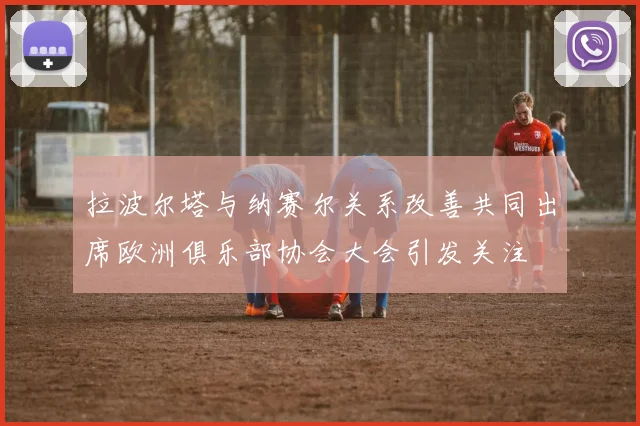 拉波尔塔与纳赛尔关系改善共同出席欧洲俱乐部协会大会引发关注