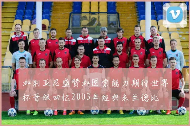 加利亚尼盛赞加图索能力期待世界杯晋级回忆2003年经典米兰德比