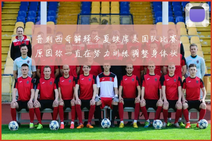 普利西奇解释今夏缺席美国队比赛原因称一直在努力训练调整身体状态