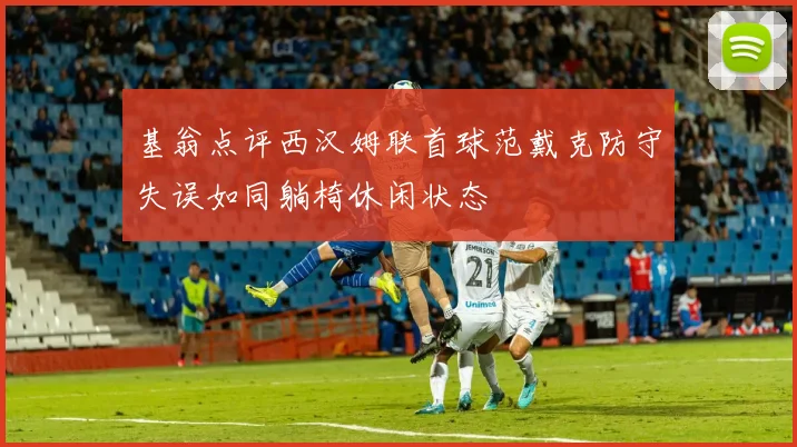 基翁点评西汉姆联首球范戴克防守失误如同躺椅休闲状态